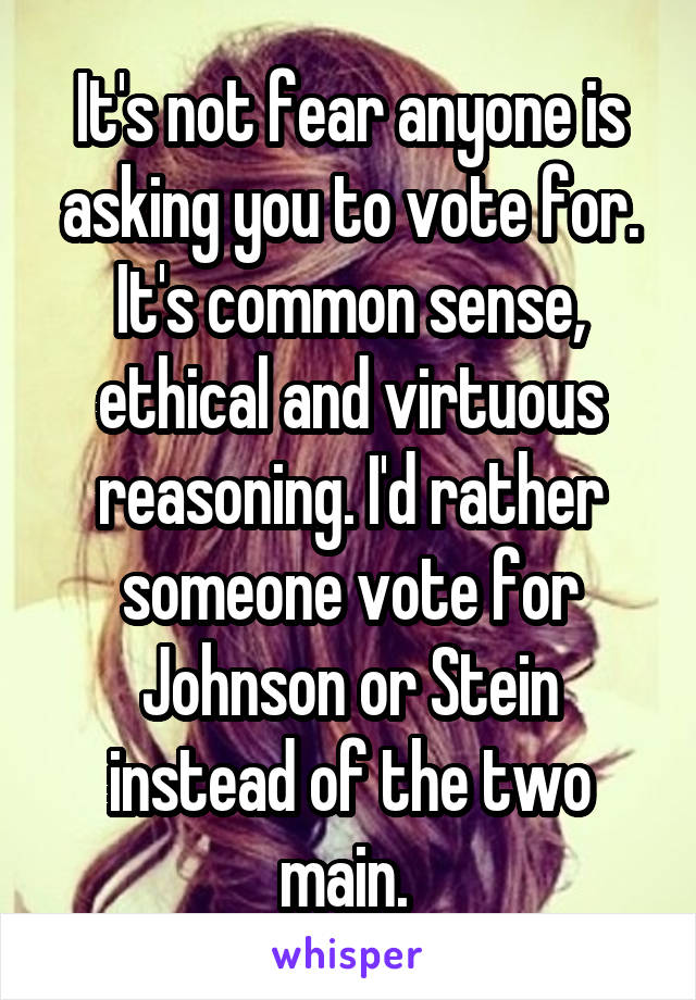 It's not fear anyone is asking you to vote for. It's common sense, ethical and virtuous reasoning. I'd rather someone vote for Johnson or Stein instead of the two main. 