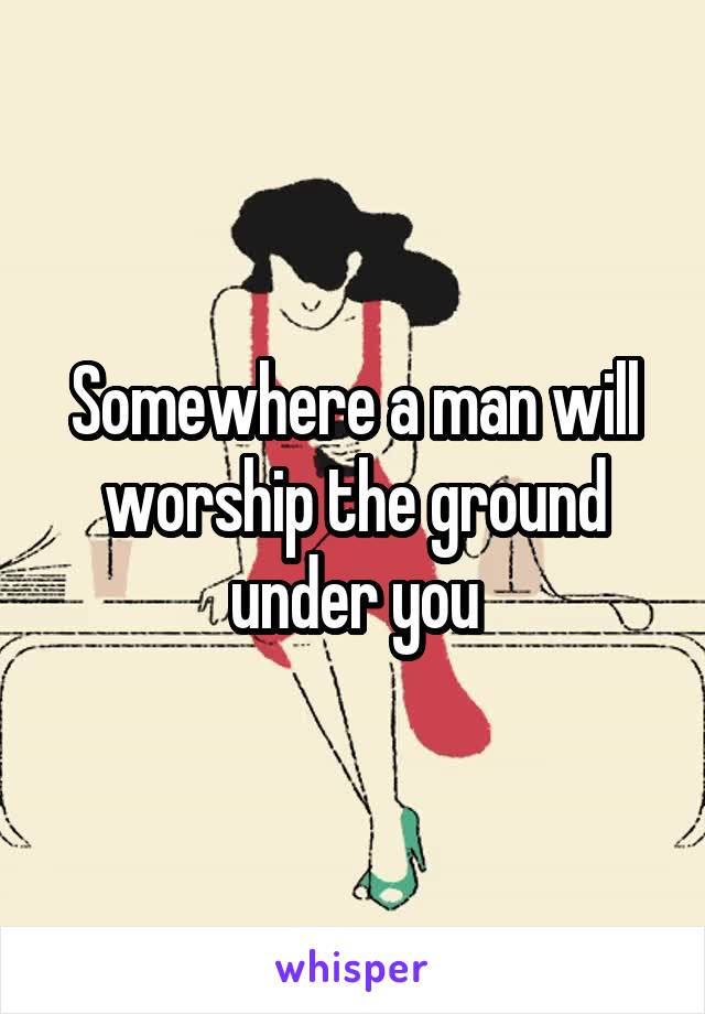 Somewhere a man will worship the ground under you