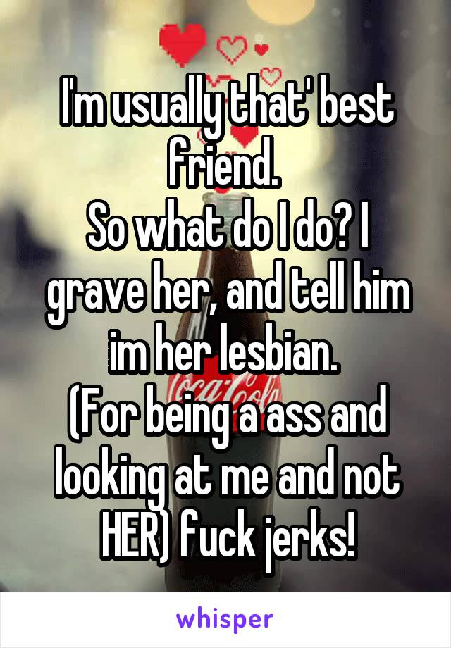 I'm usually that' best friend. 
So what do I do? I grave her, and tell him im her lesbian. 
(For being a ass and looking at me and not HER) fuck jerks!