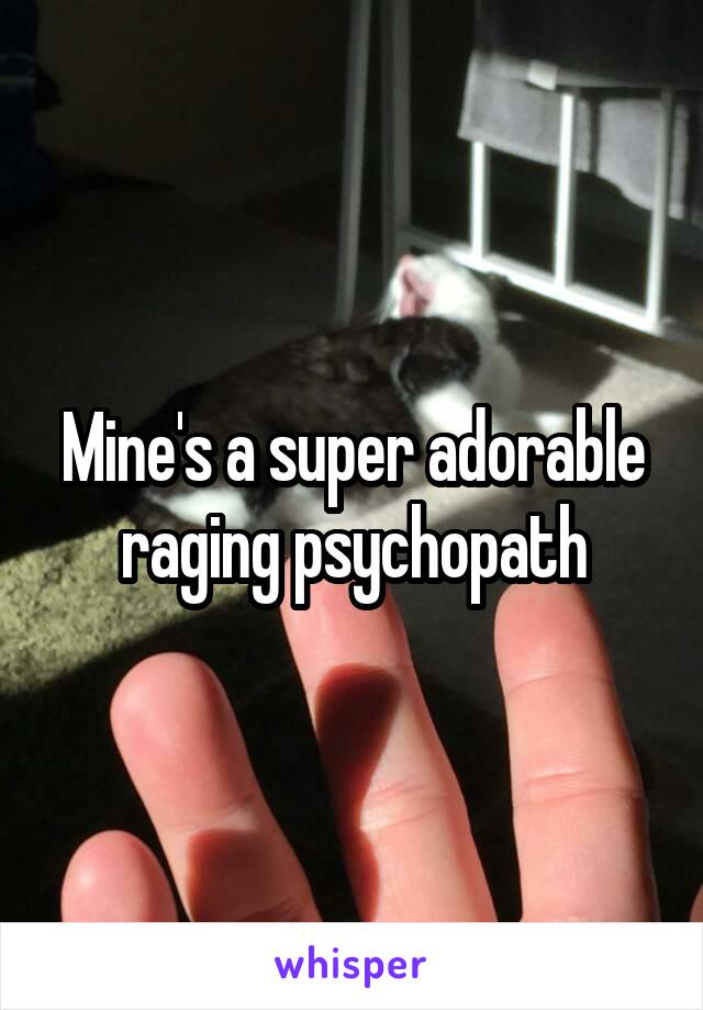 Mine's a super adorable raging psychopath