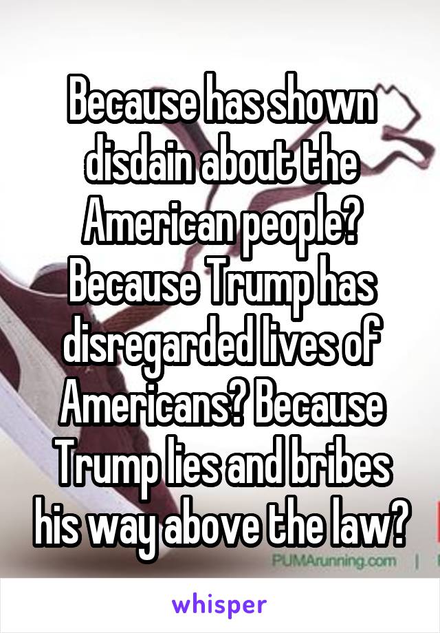 Because has shown disdain about the American people? Because Trump has disregarded lives of Americans? Because Trump lies and bribes his way above the law?