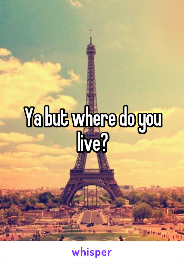 Ya but where do you live?