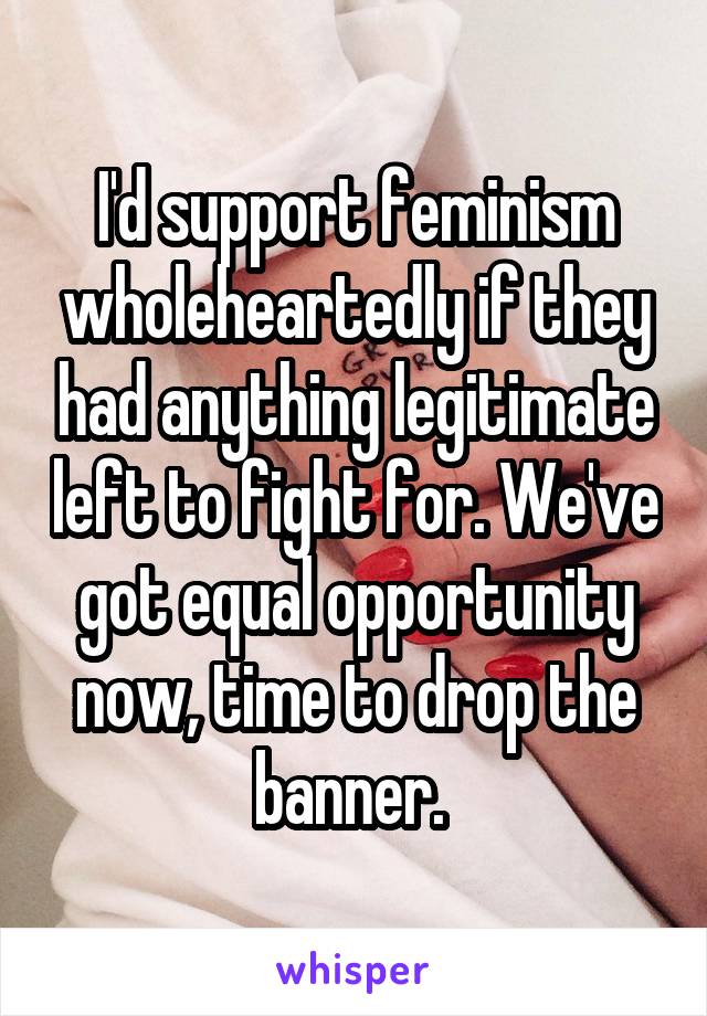 I'd support feminism wholeheartedly if they had anything legitimate left to fight for. We've got equal opportunity now, time to drop the banner. 