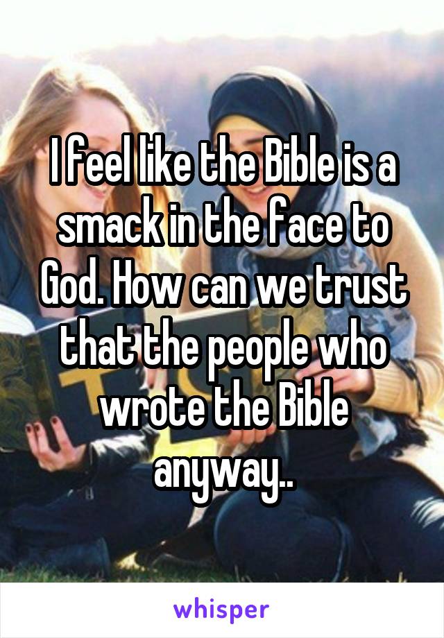 I feel like the Bible is a smack in the face to God. How can we trust that the people who wrote the Bible anyway..