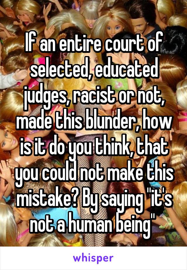 If an entire court of selected, educated judges, racist or not, made this blunder, how is it do you think, that you could not make this mistake? By saying "it's not a human being" 