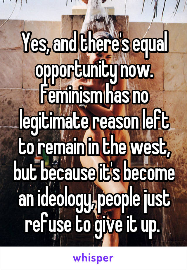 Yes, and there's equal opportunity now. Feminism has no legitimate reason left to remain in the west, but because it's become an ideology, people just refuse to give it up. 