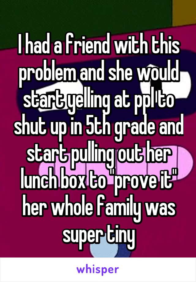 I had a friend with this problem and she would start yelling at ppl to shut up in 5th grade and start pulling out her lunch box to "prove it" her whole family was super tiny
