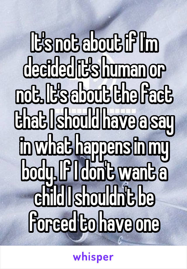 It's not about if I'm decided it's human or not. It's about the fact that I should have a say in what happens in my body. If I don't want a child I shouldn't be forced to have one