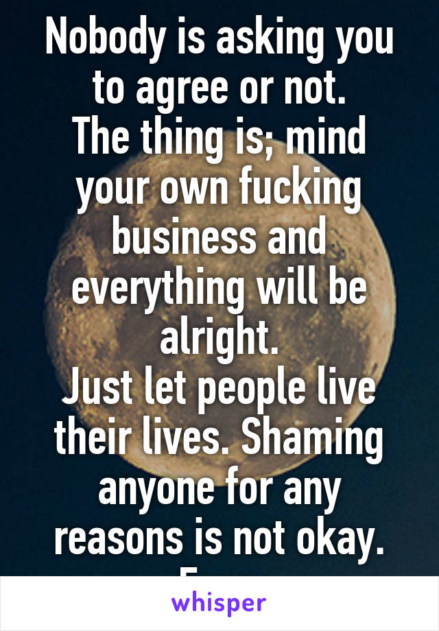 Nobody is asking you to agree or not.
The thing is; mind your own fucking business and everything will be alright.
Just let people live their lives. Shaming anyone for any reasons is not okay. Ever.