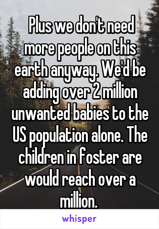  Plus we don't need more people on this earth anyway. We'd be adding over 2 million unwanted babies to the US population alone. The children in foster are would reach over a million. 