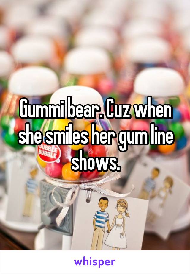 Gummi bear. Cuz when she smiles her gum line shows.