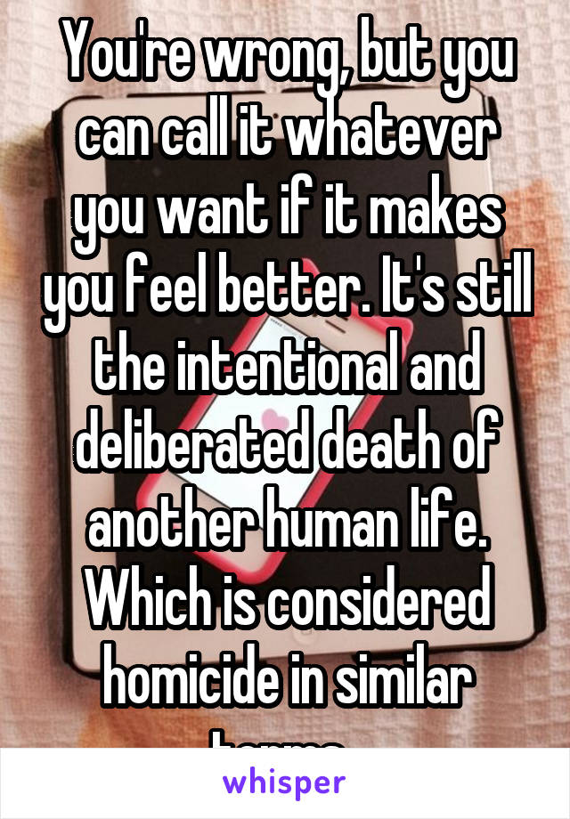 You're wrong, but you can call it whatever you want if it makes you feel better. It's still the intentional and deliberated death of another human life. Which is considered homicide in similar terms. 