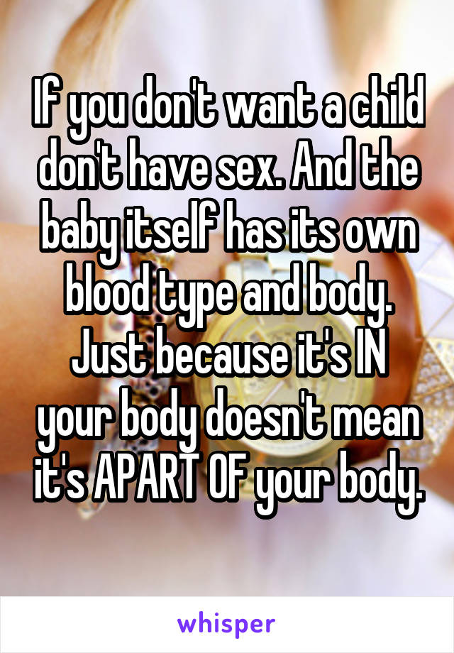 If you don't want a child don't have sex. And the baby itself has its own blood type and body. Just because it's IN your body doesn't mean it's APART OF your body. 