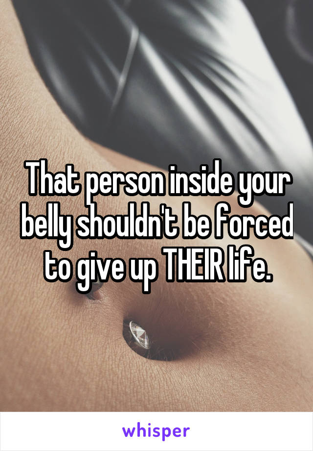 That person inside your belly shouldn't be forced to give up THEIR life.