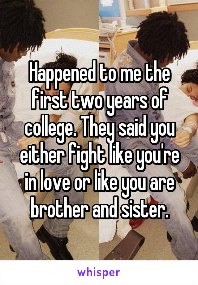 Happened to me the first two years of college. They said you either fight like you're in love or like you are brother and sister.