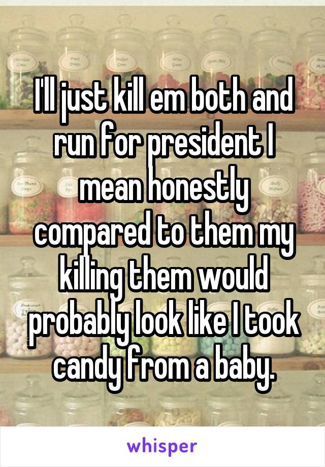 I'll just kill em both and run for president I mean honestly compared to them my killing them would probably look like I took candy from a baby.