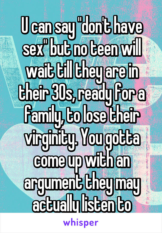 U can say "don't have sex" but no teen will wait till they are in their 30s, ready for a family, to lose their virginity. You gotta come up with an argument they may actually listen to