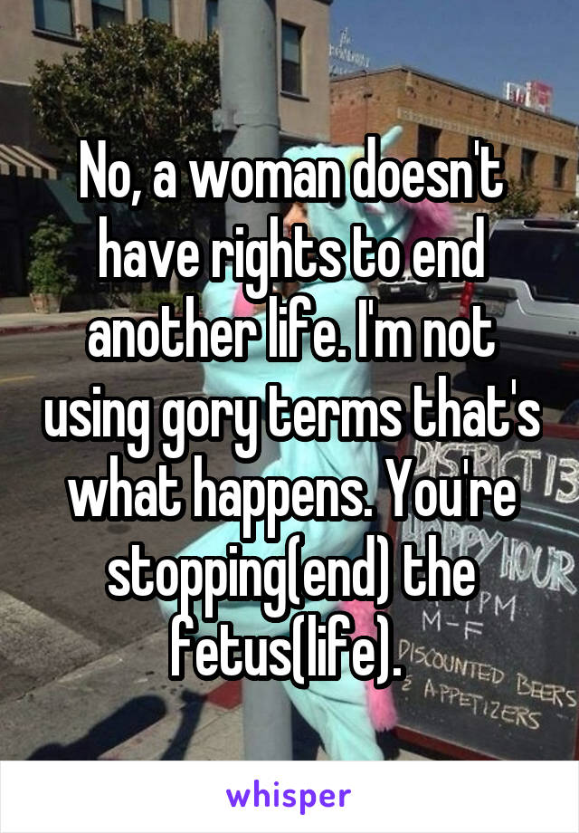 No, a woman doesn't have rights to end another life. I'm not using gory terms that's what happens. You're stopping(end) the fetus(life). 