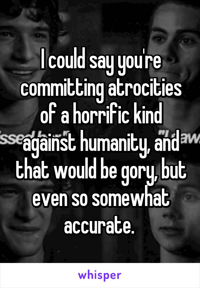 I could say you're committing atrocities of a horrific kind against humanity, and that would be gory, but even so somewhat accurate. 