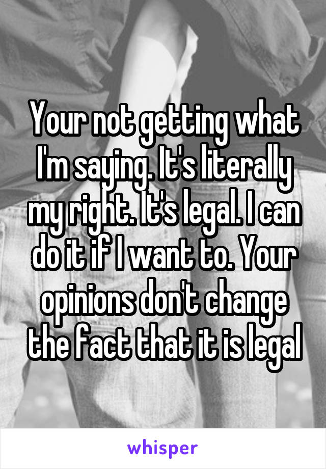 Your not getting what I'm saying. It's literally my right. It's legal. I can do it if I want to. Your opinions don't change the fact that it is legal