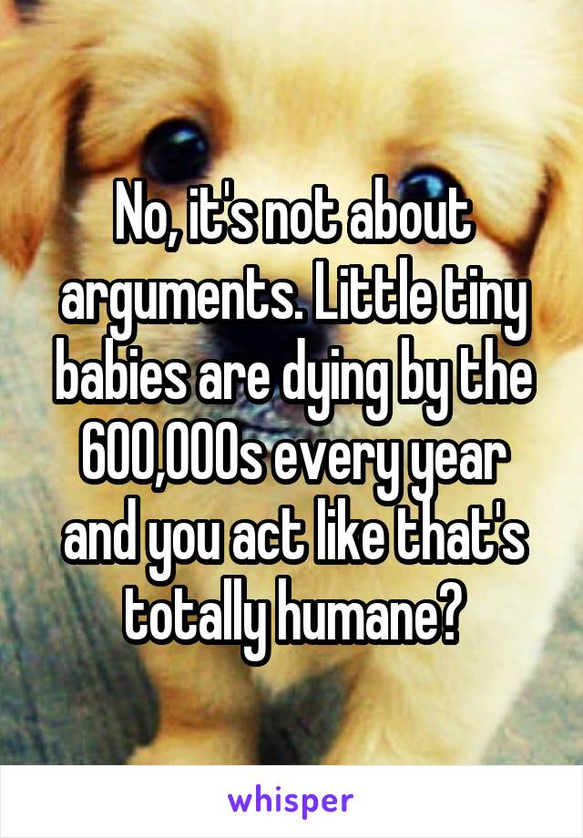 No, it's not about arguments. Little tiny babies are dying by the 600,000s every year and you act like that's totally humane?