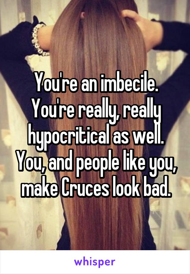 You're an imbecile. You're really, really hypocritical as well. You, and people like you, make Cruces look bad.