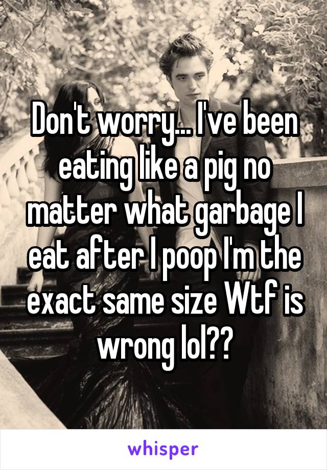 Don't worry... I've been eating like a pig no matter what garbage I eat after I poop I'm the exact same size Wtf is wrong lol??