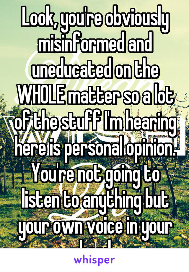 Look, you're obviously misinformed and uneducated on the WHOLE matter so a lot of the stuff I'm hearing here is personal opinion. You're not going to listen to anything but your own voice in your head