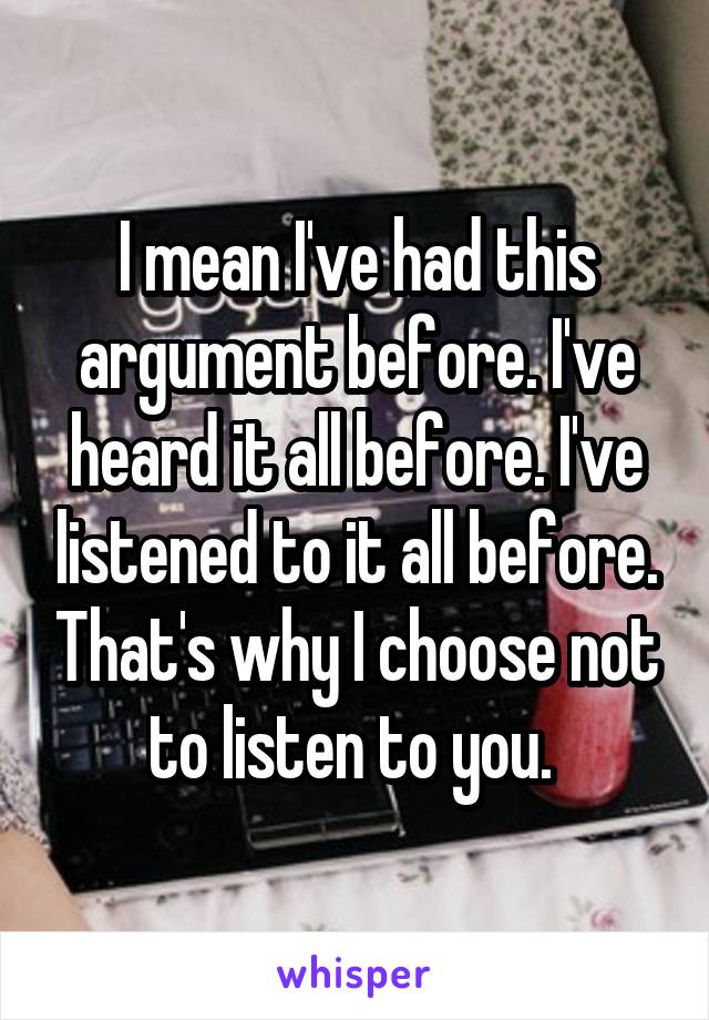 I mean I've had this argument before. I've heard it all before. I've listened to it all before. That's why I choose not to listen to you. 