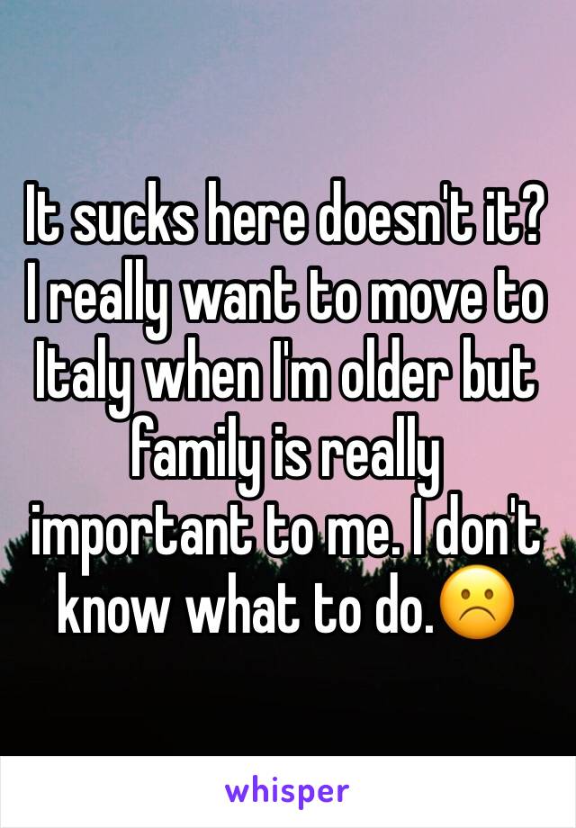 It sucks here doesn't it? I really want to move to Italy when I'm older but family is really important to me. I don't know what to do.☹️