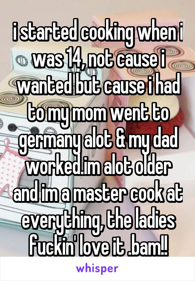 i started cooking when i was 14, not cause i wanted but cause i had to my mom went to germany alot & my dad worked.im alot older and im a master cook at everything, the ladies fuckin' love it .bam!!