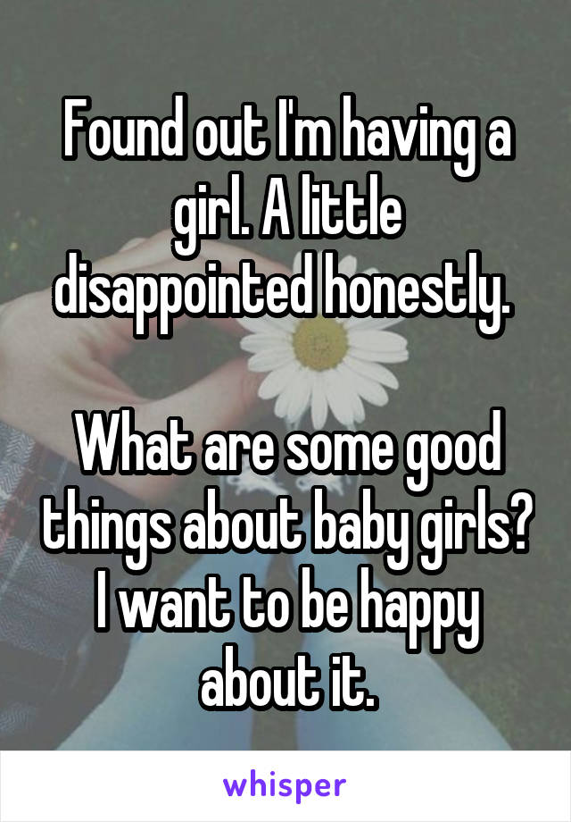Found out I'm having a girl. A little disappointed honestly. 

What are some good things about baby girls?
I want to be happy about it.