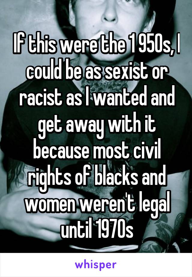 If this were the 1 950s, I could be as sexist or racist as I wanted and get away with it because most civil rights of blacks and women weren't legal until 1970s