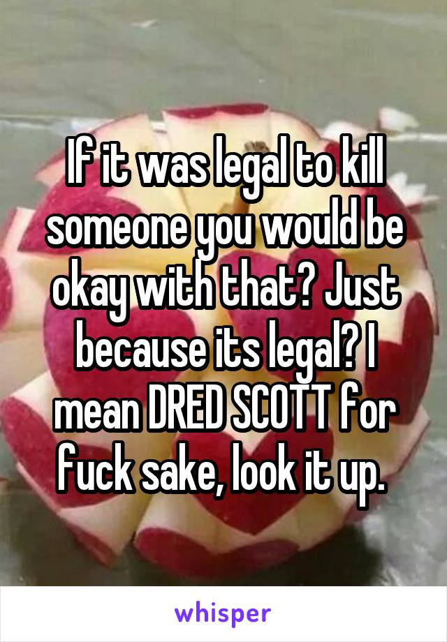 If it was legal to kill someone you would be okay with that? Just because its legal? I mean DRED SCOTT for fuck sake, look it up. 