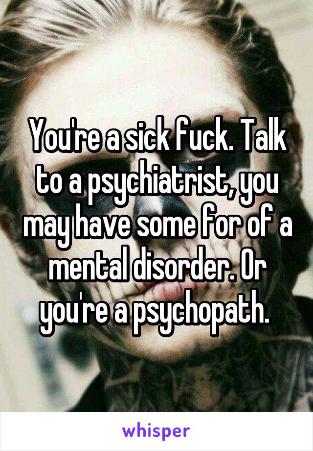 You're a sick fuck. Talk to a psychiatrist, you may have some for of a mental disorder. Or you're a psychopath. 