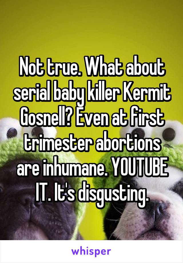 Not true. What about serial baby killer Kermit Gosnell? Even at first trimester abortions are inhumane. YOUTUBE IT. It's disgusting.