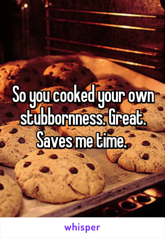 So you cooked your own stubbornness. Great. Saves me time. 