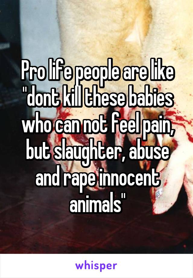 Pro life people are like "dont kill these babies who can not feel pain, but slaughter, abuse and rape innocent animals"