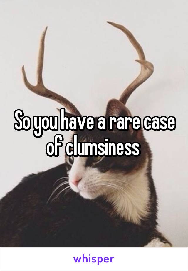 So you have a rare case of clumsiness 