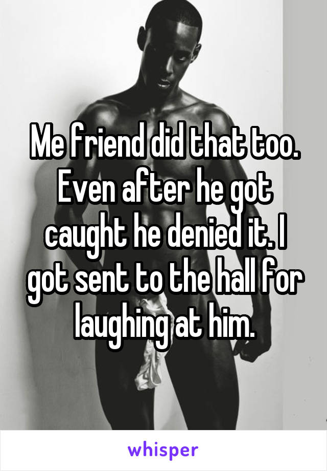 Me friend did that too. Even after he got caught he denied it. I got sent to the hall for laughing at him.