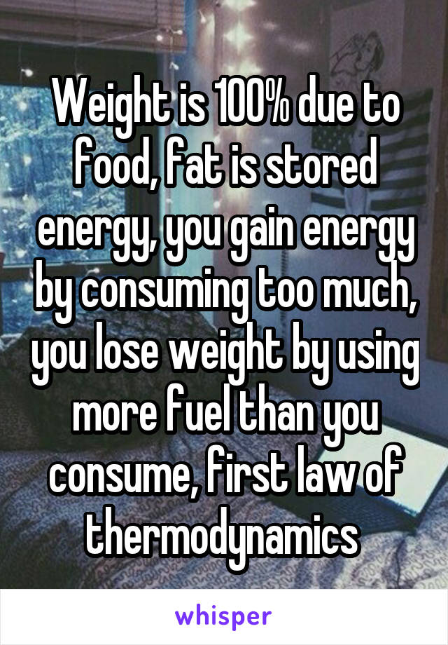 Weight is 100% due to food, fat is stored energy, you gain energy by consuming too much, you lose weight by using more fuel than you consume, first law of thermodynamics 