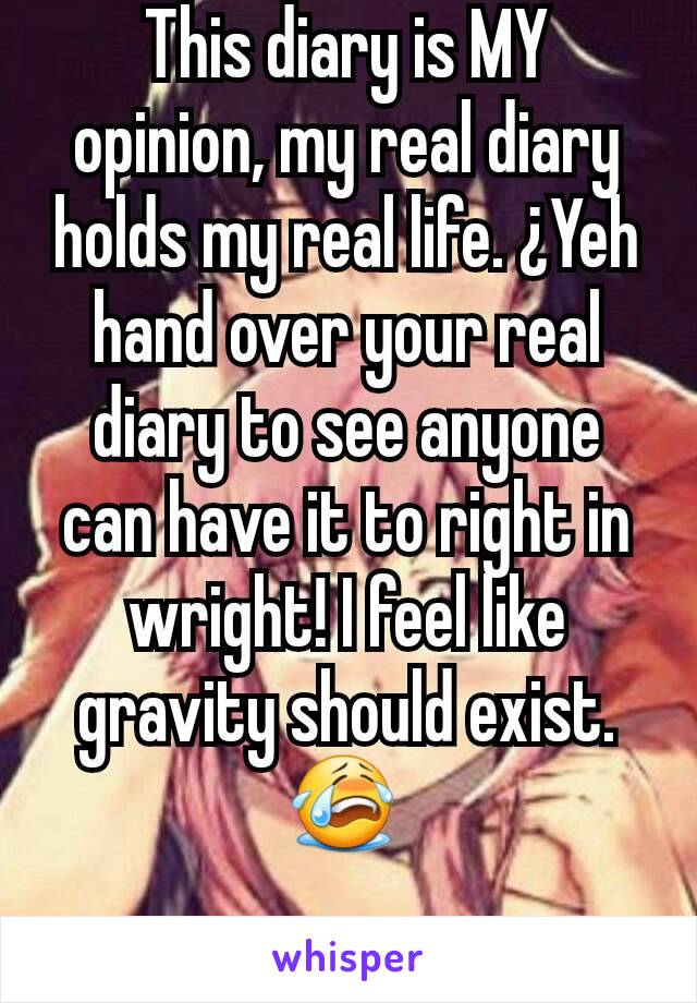 This diary is MY opinion, my real diary holds my real life. ¿Yeh hand over your real diary to see anyone can have it to right in wright! I feel like gravity should exist.😭 