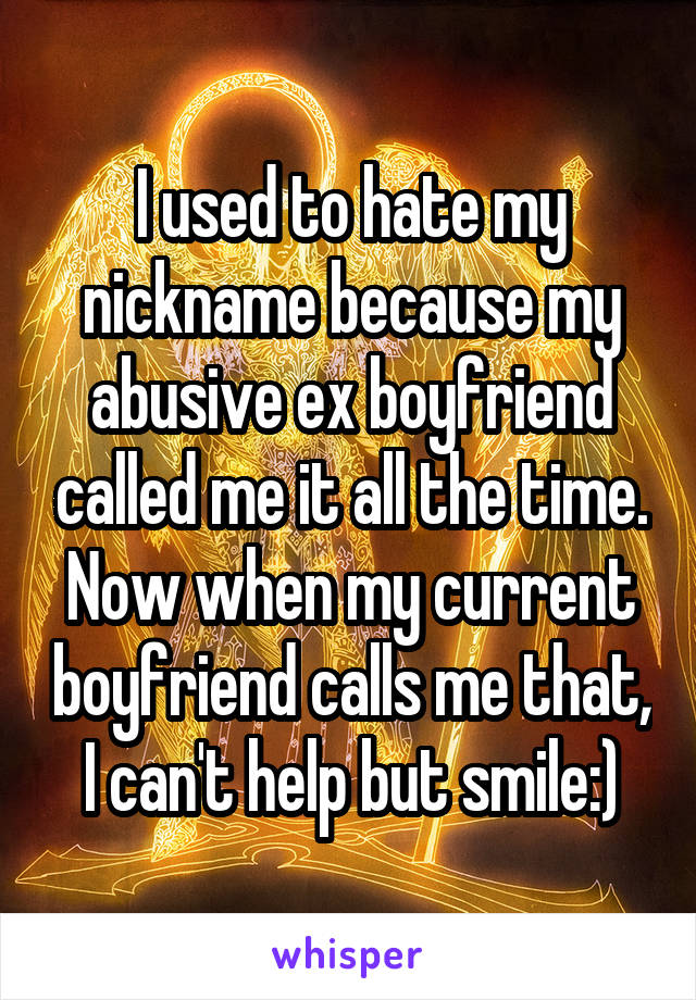 I used to hate my nickname because my abusive ex boyfriend called me it all the time.
Now when my current boyfriend calls me that, I can't help but smile:)