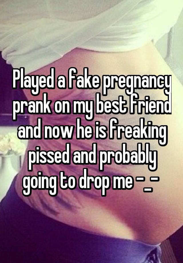 Played a fake pregnancy prank on my best friend and now he is freaking pissed and probably going to drop me -_- 