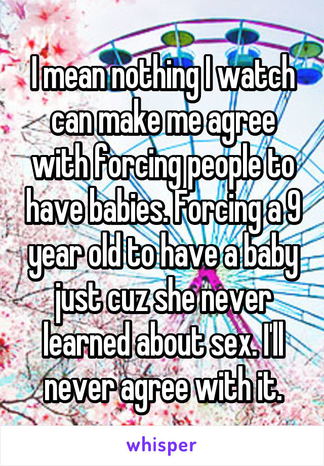 I mean nothing I watch can make me agree with forcing people to have babies. Forcing a 9 year old to have a baby just cuz she never learned about sex. I'll never agree with it.