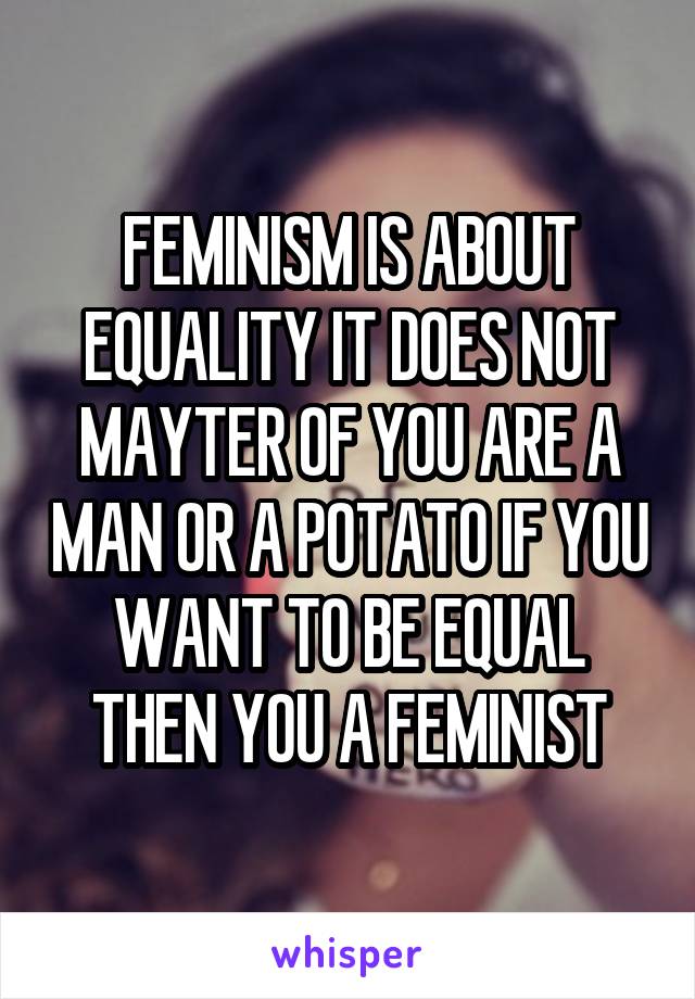 FEMINISM IS ABOUT EQUALITY IT DOES NOT MAYTER OF YOU ARE A MAN OR A POTATO IF YOU WANT TO BE EQUAL THEN YOU A FEMINIST