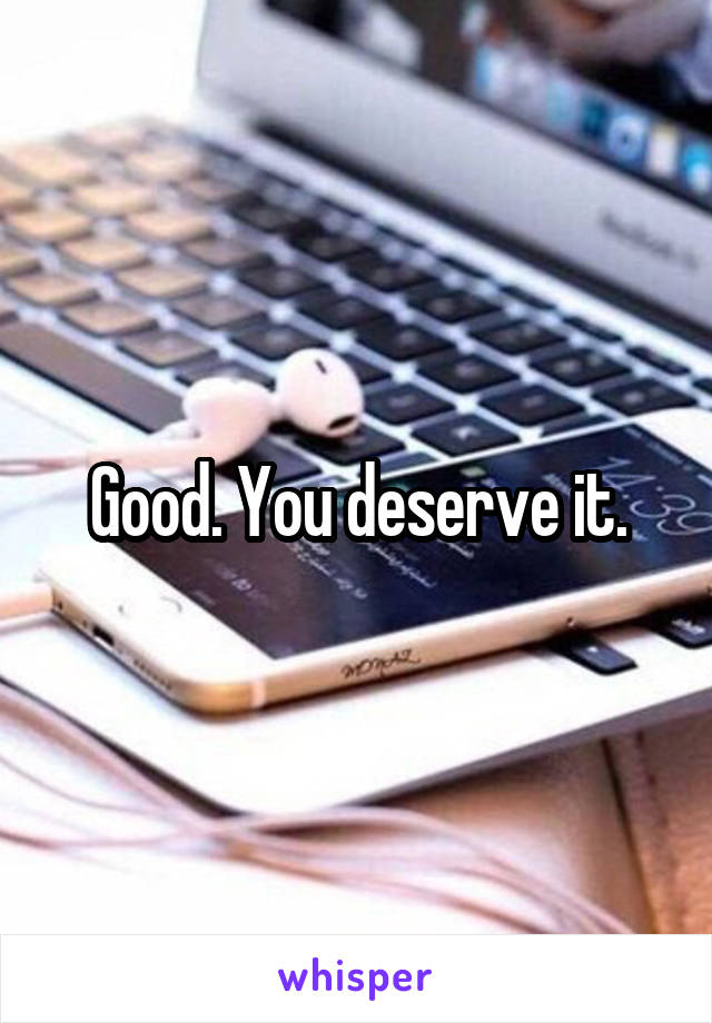 Good. You deserve it.