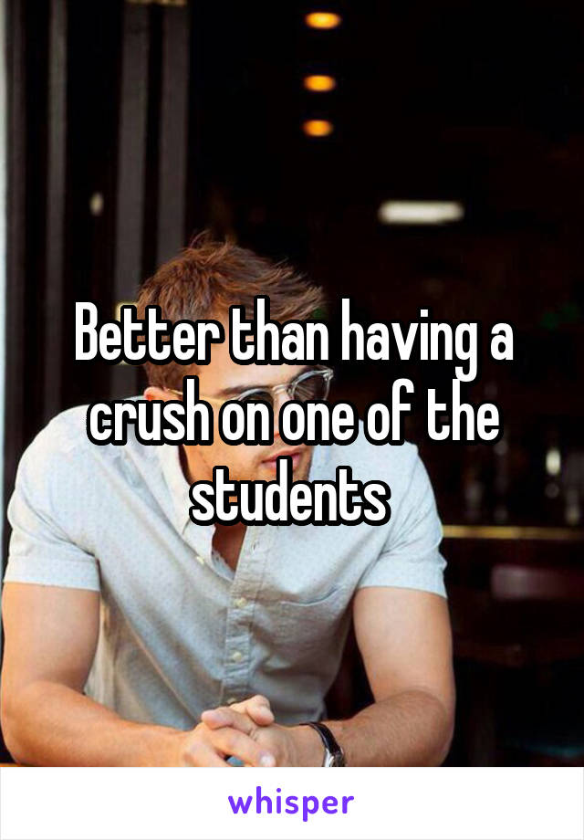 Better than having a crush on one of the students 