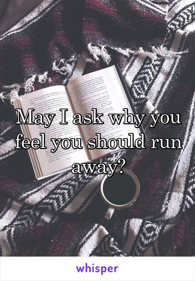 May I ask why you feel you should run away?