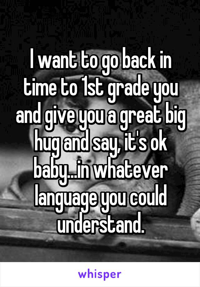 I want to go back in time to 1st grade you and give you a great big hug and say, it's ok baby...in whatever language you could understand.